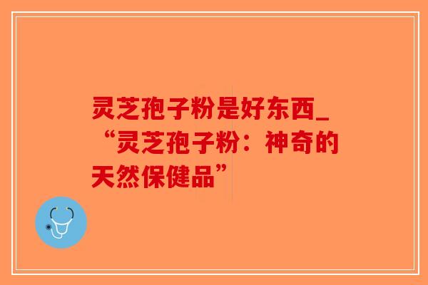 灵芝孢子粉是好东西_“灵芝孢子粉：神奇的天然保健品”