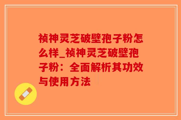 祯神灵芝破壁孢子粉怎么样_祯神灵芝破壁孢子粉：全面解析其功效与使用方法