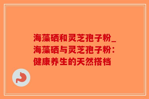海藻硒和灵芝孢子粉_海藻硒与灵芝孢子粉：健康养生的天然搭档