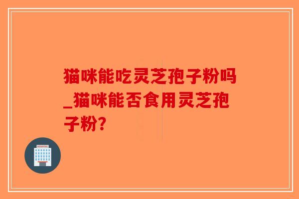 猫咪能吃灵芝孢子粉吗_猫咪能否食用灵芝孢子粉？