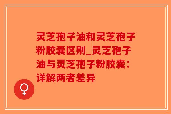 灵芝孢子油和灵芝孢子粉胶囊区别_灵芝孢子油与灵芝孢子粉胶囊:详解两者差异 灵芝孢子油和灵芝孢子粉胶囊区别_灵芝孢子油与灵芝孢子粉胶囊:详解两者差异