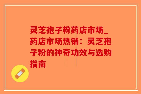 灵芝孢子粉药店市场_药店市场热销：灵芝孢子粉的神奇功效与选购指南