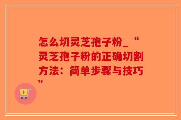 怎么切灵芝孢子粉_“灵芝孢子粉的正确切割方法:简单步骤与技巧” 怎么切灵芝孢子粉_“灵芝孢子粉的正确切割方法:简单步骤与技巧”