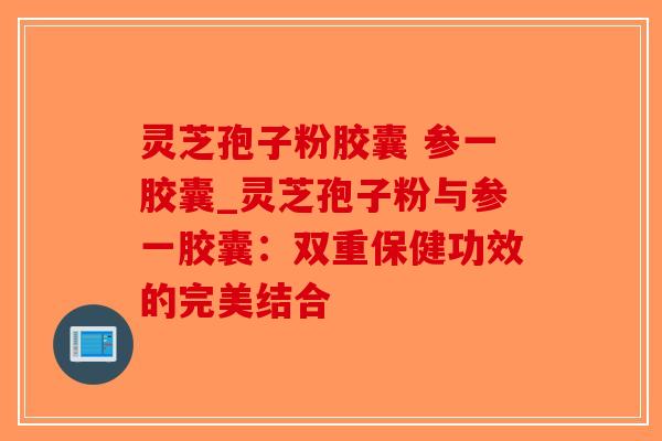灵芝孢子粉胶囊 参一胶囊_灵芝孢子粉与参一胶囊：双重保健功效的完美结合