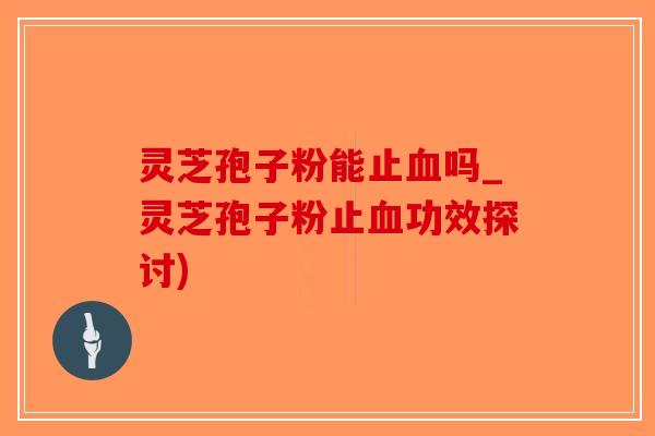 灵芝孢子粉能止血吗_灵芝孢子粉止血功效探讨)