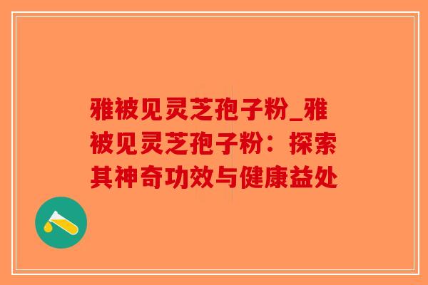 雅被见灵芝孢子粉_雅被见灵芝孢子粉：探索其神奇功效与健康益处
