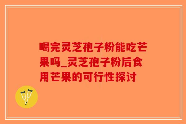 喝完灵芝孢子粉能吃芒果吗_灵芝孢子粉后食用芒果的可行性探讨