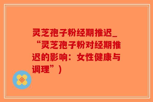 灵芝孢子粉经期推迟_“灵芝孢子粉对经期推迟的影响：女性健康与调理”)