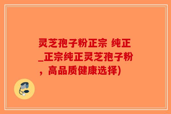 灵芝孢子粉正宗 纯正_正宗纯正灵芝孢子粉，高品质健康选择)