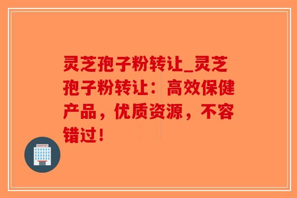 灵芝孢子粉转让_灵芝孢子粉转让：高效保健产品，优质资源，不容错过！