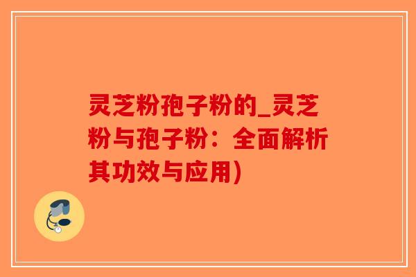 灵芝粉孢子粉的_灵芝粉与孢子粉：全面解析其功效与应用)