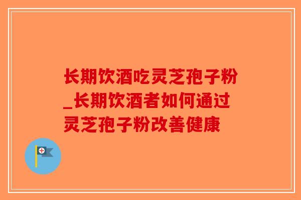 长期饮酒吃灵芝孢子粉_长期饮酒者如何通过灵芝孢子粉改善健康 长期饮酒吃灵芝孢子粉_长期饮酒者如何通过灵芝孢子粉改善健康
