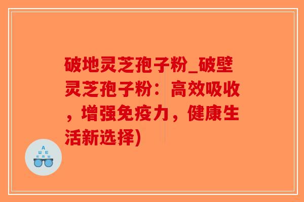 破地灵芝孢子粉_破壁灵芝孢子粉：高效吸收，增强免疫力，健康生活新选择)