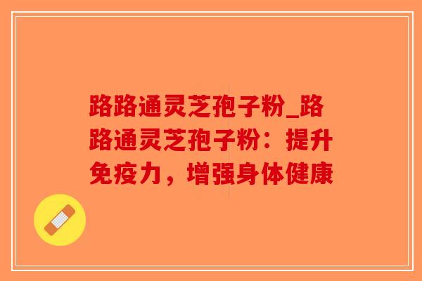 路路通灵芝孢子粉_路路通灵芝孢子粉：提升免疫力，增强身体健康