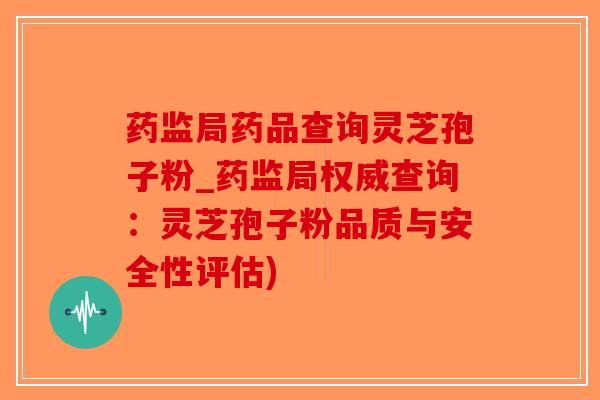 药监局药品查询灵芝孢子粉_药监局权威查询：灵芝孢子粉品质与安全性评估)