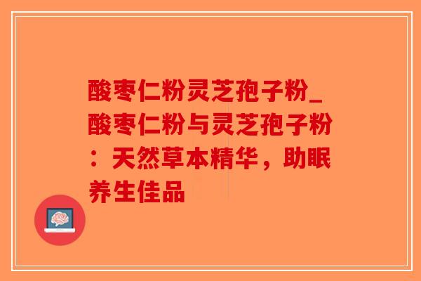 酸枣仁粉灵芝孢子粉_酸枣仁粉与灵芝孢子粉：天然草本精华，助眠养生佳品