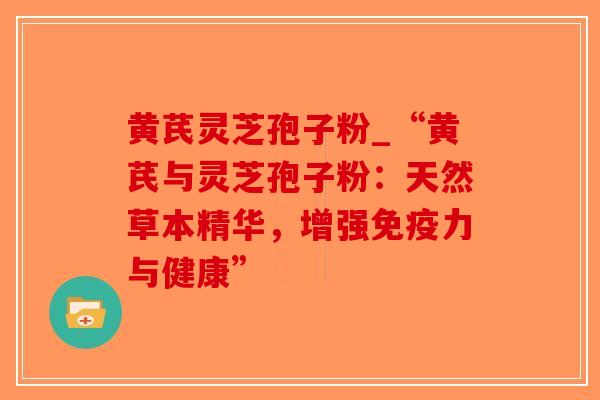 黄芪灵芝孢子粉_“黄芪与灵芝孢子粉：天然草本精华，增强免疫力与健康”