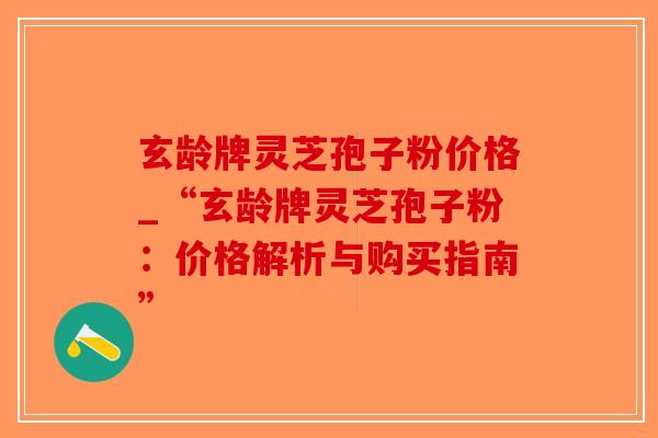 玄龄牌灵芝孢子粉价格_“玄龄牌灵芝孢子粉：价格解析与购买指南”