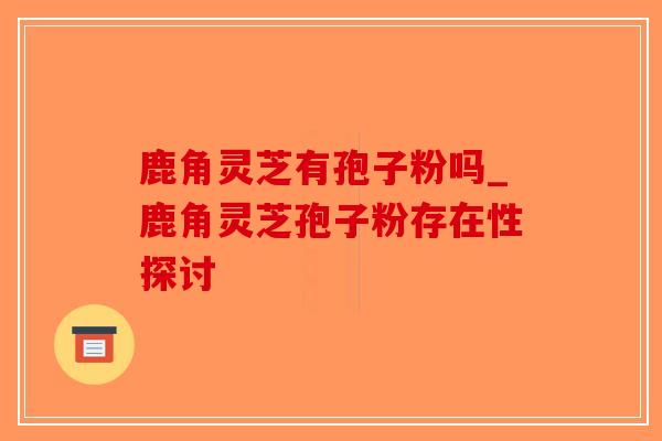 鹿角灵芝有孢子粉吗_鹿角灵芝孢子粉存在性探讨