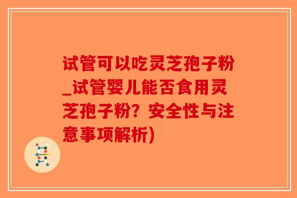 试管可以吃灵芝孢子粉_试管婴儿能否食用灵芝孢子粉？安全性与注意事项解析)