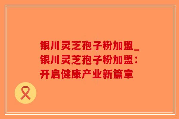 银川灵芝孢子粉加盟_银川灵芝孢子粉加盟：开启健康产业新篇章