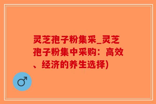 灵芝孢子粉集采_灵芝孢子粉集中采购：高效、经济的养生选择)