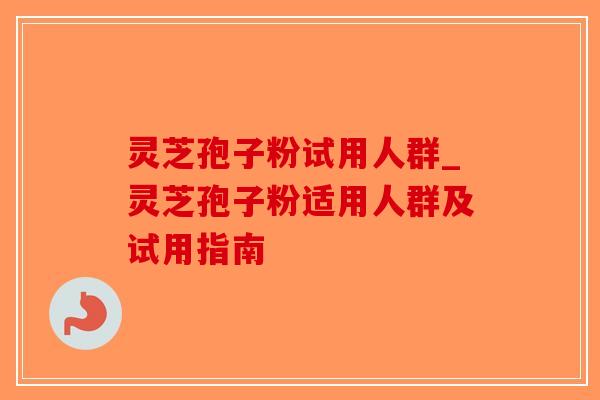 灵芝孢子粉试用人群_灵芝孢子粉适用人群及试用指南