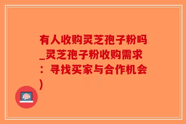 有人收购灵芝孢子粉吗_灵芝孢子粉收购需求：寻找买家与合作机会)