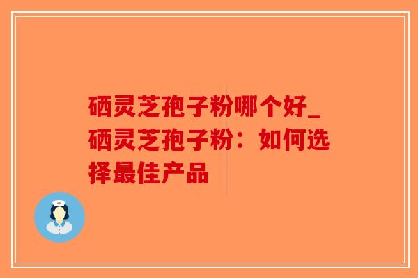 硒灵芝孢子粉哪个好_硒灵芝孢子粉：如何选择最佳产品