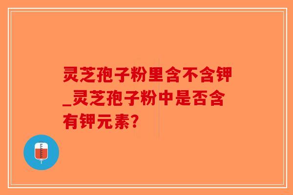 灵芝孢子粉里含不含钾_灵芝孢子粉中是否含有钾元素？