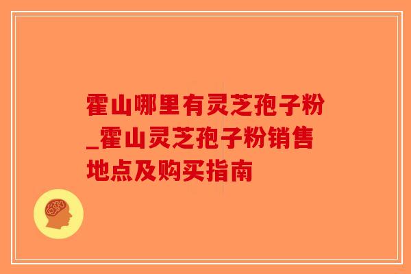霍山哪里有灵芝孢子粉_霍山灵芝孢子粉销售地点及购买指南 霍山哪里有灵芝孢子粉_霍山灵芝孢子粉销售地点及购买指南