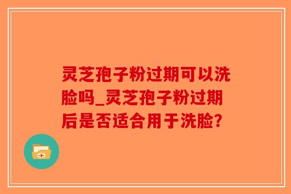 灵芝孢子粉过期可以洗脸吗_灵芝孢子粉过期后是否适合用于洗脸? 灵芝孢子粉过期可以洗脸吗_灵芝孢子粉过期后是否适合用于洗脸?