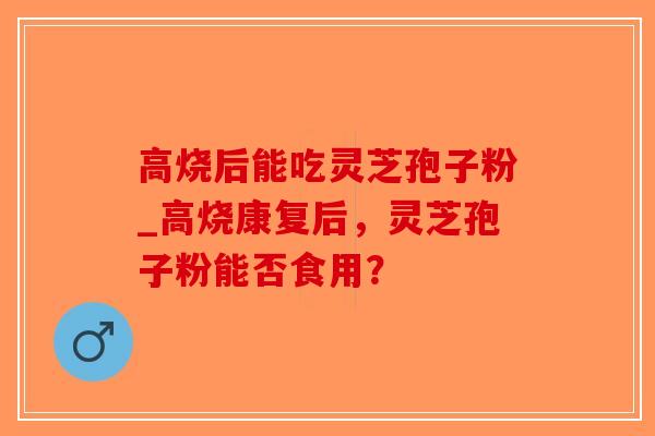 高烧后能吃灵芝孢子粉_高烧康复后，灵芝孢子粉能否食用？