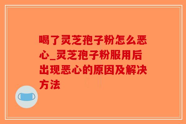 喝了灵芝孢子粉怎么恶心_灵芝孢子粉服用后出现恶心的原因及解决方法