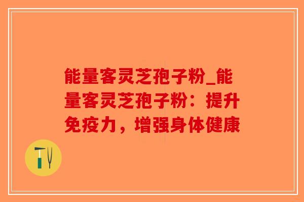 能量客灵芝孢子粉_能量客灵芝孢子粉：提升免疫力，增强身体健康