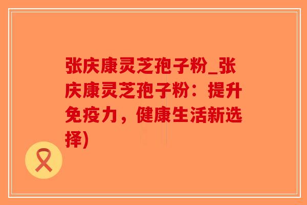 张庆康灵芝孢子粉_张庆康灵芝孢子粉：提升免疫力，健康生活新选择)