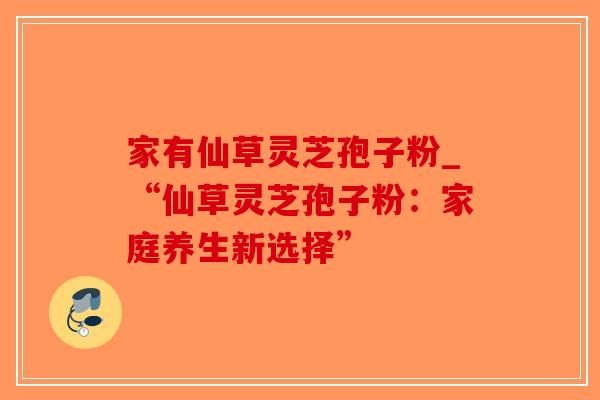 家有仙草灵芝孢子粉_“仙草灵芝孢子粉:家庭养生新选择” 家有仙草灵芝孢子粉_“仙草灵芝孢子粉:家庭养生新选择”