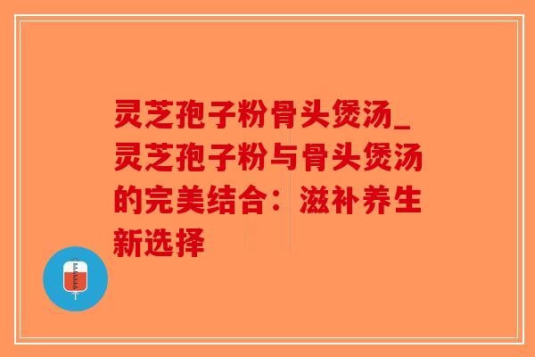 灵芝孢子粉骨头煲汤_灵芝孢子粉与骨头煲汤的完美结合：滋补养生新选择