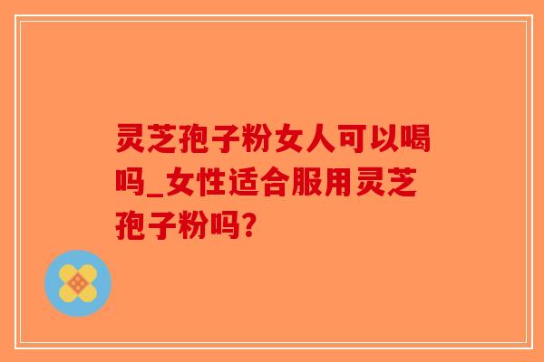 灵芝孢子粉女人可以喝吗_女性适合服用灵芝孢子粉吗？