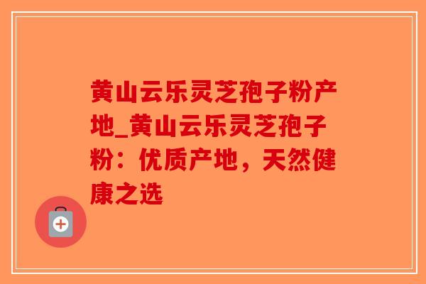 黄山云乐灵芝孢子粉产地_黄山云乐灵芝孢子粉：优质产地，天然健康之选