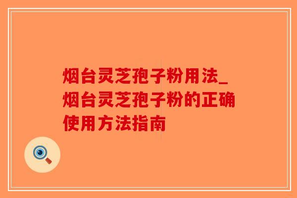 烟台灵芝孢子粉用法_烟台灵芝孢子粉的正确使用方法指南