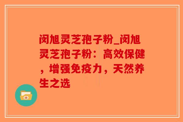 闵旭灵芝孢子粉_闵旭灵芝孢子粉：高效保健，增强免疫力，天然养生之选
