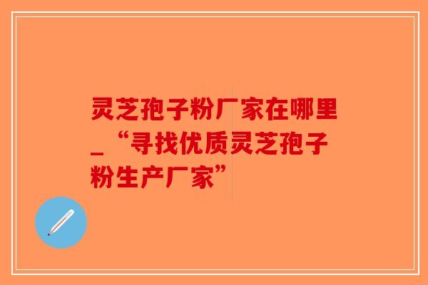 灵芝孢子粉厂家在哪里_“寻找优质灵芝孢子粉生产厂家” 灵芝孢子粉厂家在哪里_“寻找优质灵芝孢子粉生产厂家”