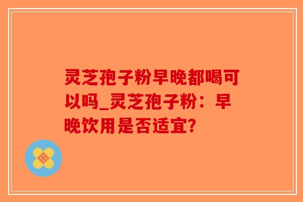灵芝孢子粉早晚都喝可以吗_灵芝孢子粉：早晚饮用是否适宜？