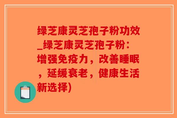 绿芝康灵芝孢子粉功效_绿芝康灵芝孢子粉：增强免疫力，改善睡眠，延缓衰老，健康生活新选择)