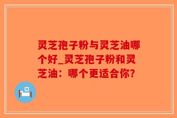 灵芝孢子粉与灵芝油哪个好_灵芝孢子粉和灵芝油：哪个更适合你？