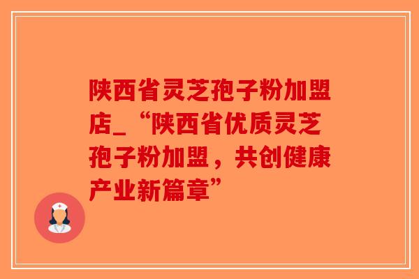 陕西省灵芝孢子粉加盟店_“陕西省优质灵芝孢子粉加盟，共创健康产业新篇章”
