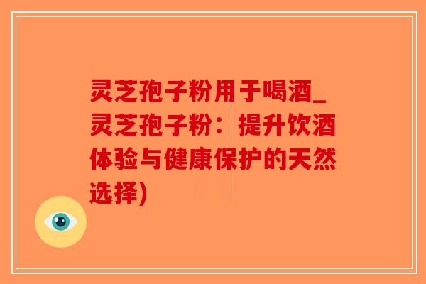 灵芝孢子粉用于喝酒_灵芝孢子粉:提升饮酒体验与健康保护的天然选择) 灵芝孢子粉用于喝酒_灵芝孢子粉:提升饮酒体验与健康保护的天然选择)
