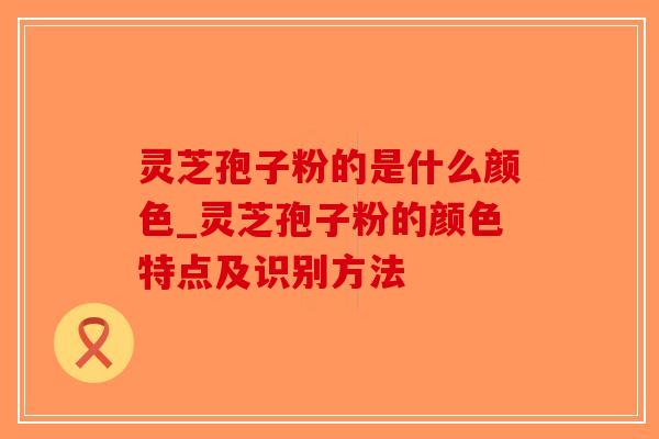 灵芝孢子粉的是什么颜色_灵芝孢子粉的颜色特点及识别方法