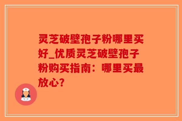 灵芝破壁孢子粉哪里买好_优质灵芝破壁孢子粉购买指南：哪里买最放心？
